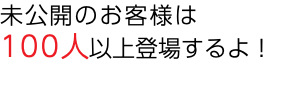 未公開のお客様は 100人以上登場するよ！